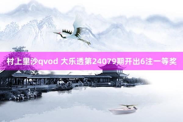 村上里沙qvod 大乐透第24079期开出6注一等奖