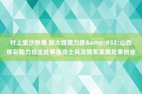 村上里沙快播 加大提拔力度&#32;山西体彩助力自主处事退役士兵及随军家属处事创业