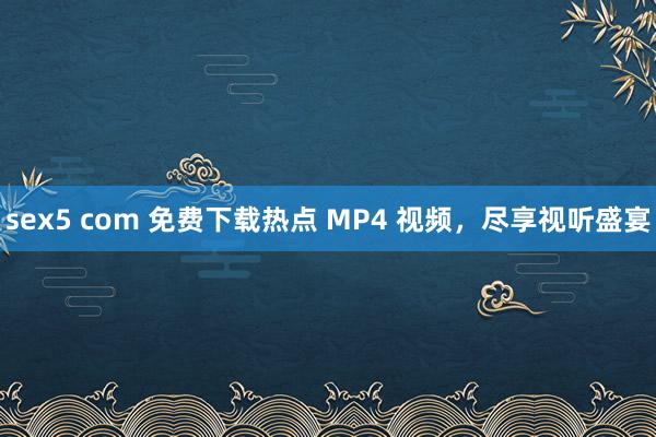 sex5 com 免费下载热点 MP4 视频，尽享视听盛宴