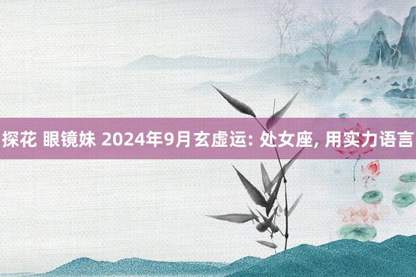 探花 眼镜妹 2024年9月玄虚运: 处女座， 用实力语言