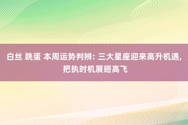 白丝 跳蛋 本周运势判辨: 三大星座迎来高升机遇， 把执时机展翅高飞