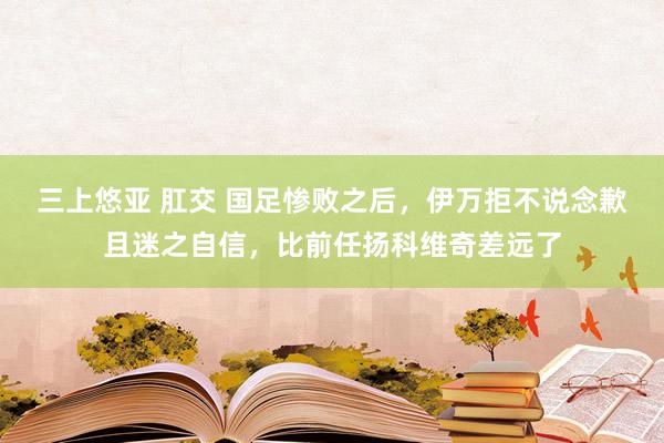 三上悠亚 肛交 国足惨败之后，伊万拒不说念歉且迷之自信，比前任扬科维奇差远了