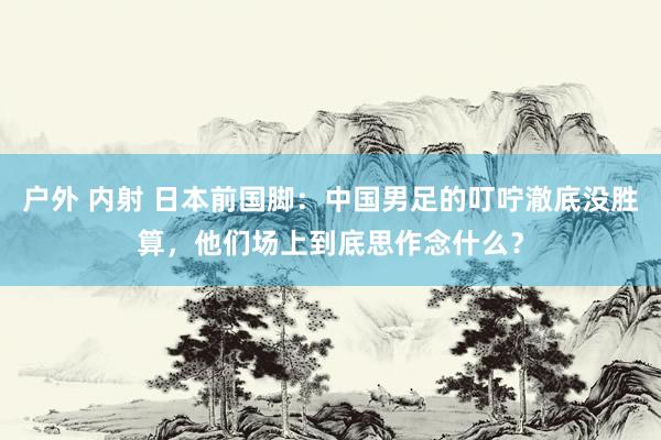 户外 内射 日本前国脚：中国男足的叮咛澈底没胜算，他们场上到底思作念什么？