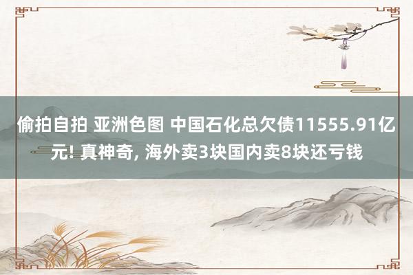 偷拍自拍 亚洲色图 中国石化总欠债11555.91亿元! 真神奇， 海外卖3块国内卖8块还亏钱