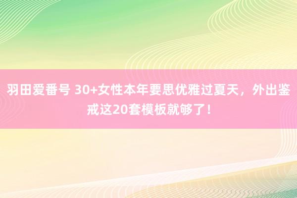 羽田爱番号 30+女性本年要思优雅过夏天，外出鉴戒这20套模板就够了！