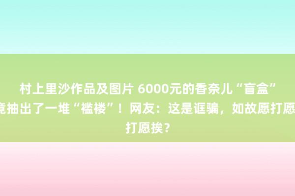 村上里沙作品及图片 6000元的香奈儿“盲盒”，竟抽出了一堆“褴褛”！网友：这是诓骗，如故愿打愿挨？