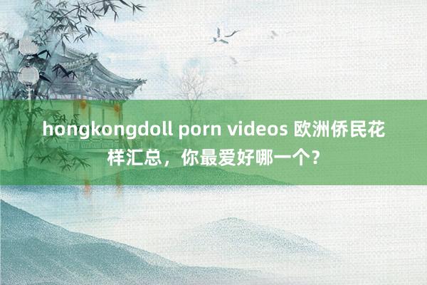 hongkongdoll porn videos 欧洲侨民花样汇总，你最爱好哪一个？