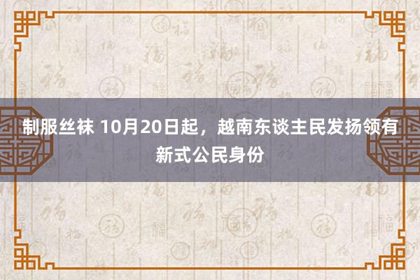 制服丝袜 10月20日起，越南东谈主民发扬领有新式公民身份