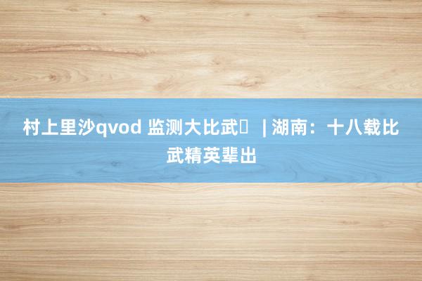 村上里沙qvod 监测大比武⑱ | 湖南：十八载比武精英辈出