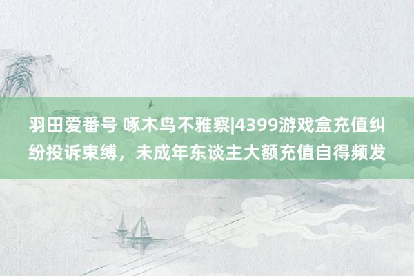 羽田爱番号 啄木鸟不雅察|4399游戏盒充值纠纷投诉束缚，未成年东谈主大额充值自得频发