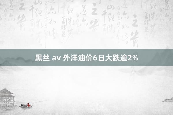 黑丝 av 外洋油价6日大跌逾2%