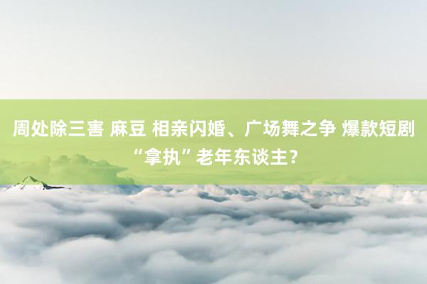 周处除三害 麻豆 相亲闪婚、广场舞之争 爆款短剧“拿执”老年东谈主？