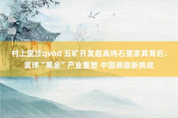 村上里沙qvod 五矿开发超高纯石墨家具背后：寰球“黑金”产业重塑 中国濒临新挑战