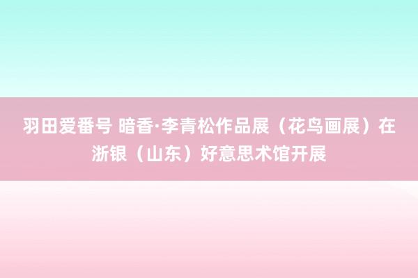 羽田爱番号 暗香·李青松作品展（花鸟画展）在浙银（山东）好意思术馆开展