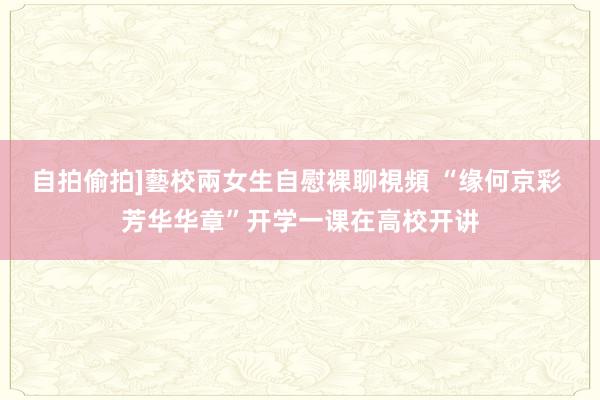 自拍偷拍]藝校兩女生自慰裸聊視頻 “缘何京彩 芳华华章”开学一课在高校开讲