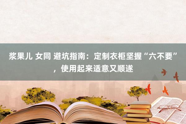 浆果儿 女同 避坑指南：定制衣柜坚握“六不要”，使用起来适意又顺遂