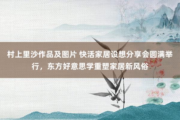 村上里沙作品及图片 快活家居设想分享会圆满举行，东方好意思学重塑家居新风俗