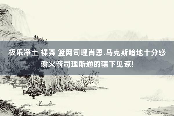 极乐净土 裸舞 篮网司理肖恩.马克斯暗地十分感谢火箭司理斯通的辖下见谅!