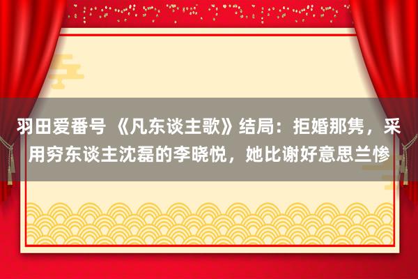 羽田爱番号 《凡东谈主歌》结局：拒婚那隽，采用穷东谈主沈磊的李晓悦，她比谢好意思兰惨