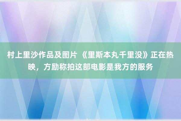 村上里沙作品及图片 《里斯本丸千里没》正在热映，方励称拍这部电影是我方的服务