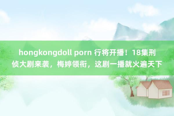 hongkongdoll porn 行将开播！18集刑侦大剧来袭，梅婷领衔，这剧一播就火遍天下