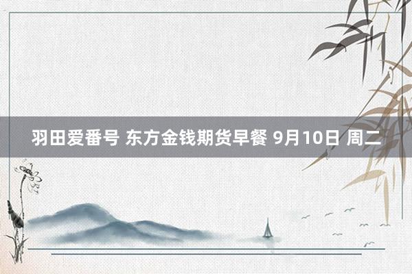 羽田爱番号 东方金钱期货早餐 9月10日 周二