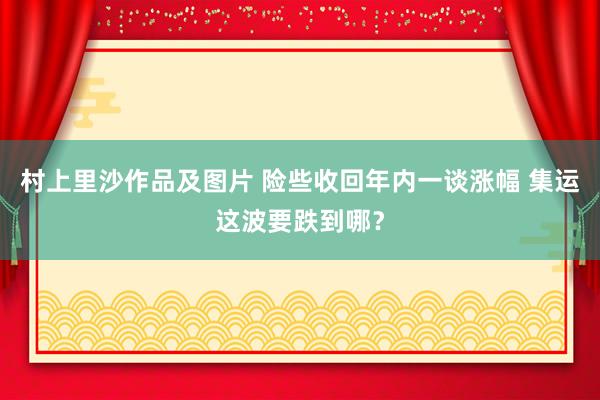 村上里沙作品及图片 险些收回年内一谈涨幅 集运这波要跌到哪？