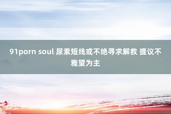 91porn soul 尿素短线或不绝寻求解救 提议不雅望为主