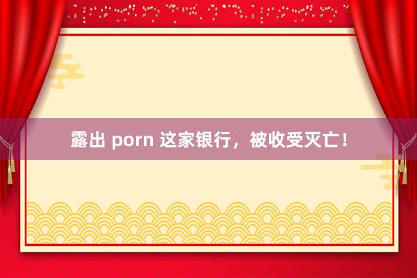 露出 porn 这家银行，被收受灭亡！