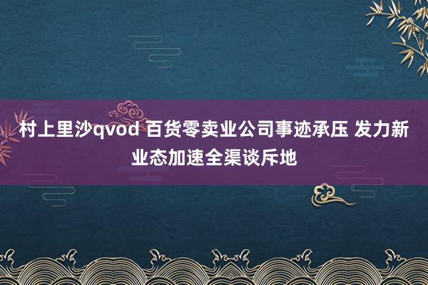 村上里沙qvod 百货零卖业公司事迹承压 发力新业态加速全渠谈斥地