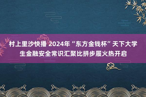 村上里沙快播 2024年“东方金钱杯”天下大学生金融安全常识汇聚比拼步履火热开启