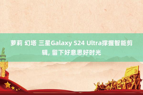 萝莉 幻塔 三星Galaxy S24 Ultra撑握智能剪辑， 留下好意思好时光