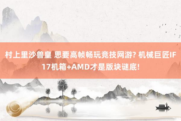 村上里沙兽皇 思要高帧畅玩竞技网游? 机械巨匠IF17机箱+AMD才是版块谜底!