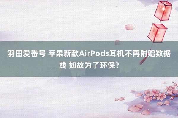 羽田爱番号 苹果新款AirPods耳机不再附赠数据线 如故为了环保？