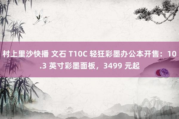 村上里沙快播 文石 T10C 轻狂彩墨办公本开售：10.3 英寸彩墨面板，3499 元起