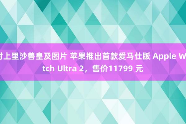 村上里沙兽皇及图片 苹果推出首款爱马仕版 Apple Watch Ultra 2，售价11799 元