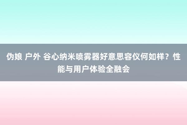 伪娘 户外 谷心纳米喷雾器好意思容仪何如样？性能与用户体验全融会