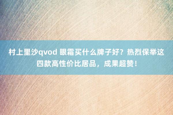 村上里沙qvod 眼霜买什么牌子好？热烈保举这四款高性价比居品，成果超赞！