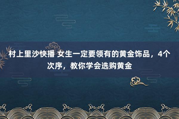 村上里沙快播 女生一定要领有的黄金饰品，4个次序，教你学会选购黄金