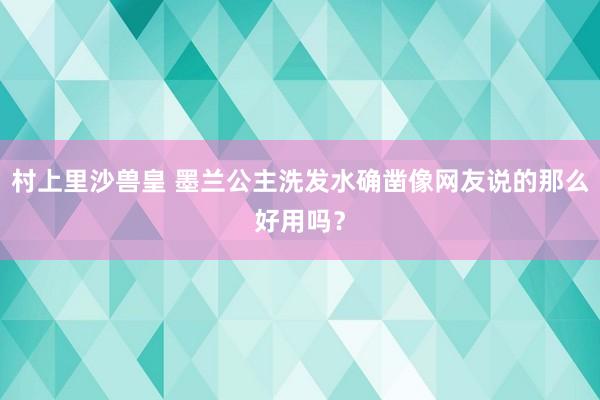 村上里沙兽皇 墨兰公主洗发水确凿像网友说的那么好用吗？