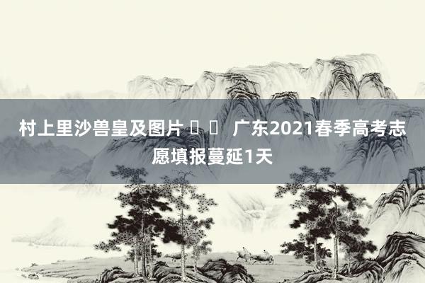 村上里沙兽皇及图片 		 广东2021春季高考志愿填报蔓延1天