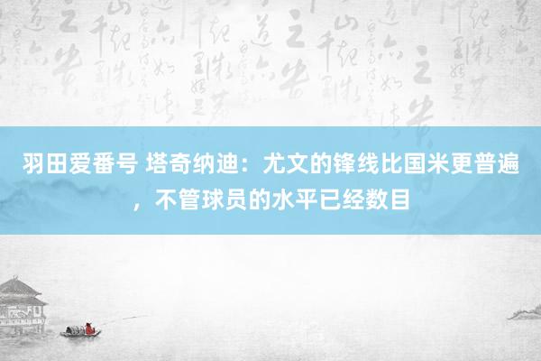 羽田爱番号 塔奇纳迪：尤文的锋线比国米更普遍，不管球员的水平已经数目