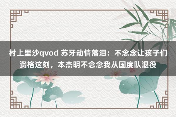 村上里沙qvod 苏牙动情落泪：不念念让孩子们资格这刻，本杰明不念念我从国度队退役