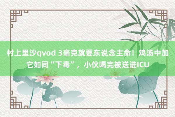 村上里沙qvod 3毫克就要东说念主命！鸡汤中加它如同“下毒”，小伙喝完被送进ICU