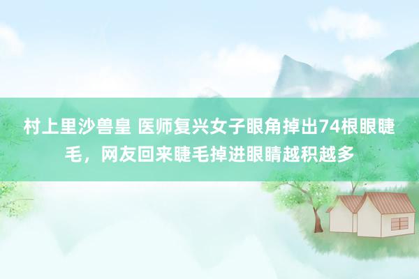 村上里沙兽皇 医师复兴女子眼角掉出74根眼睫毛，网友回来睫毛掉进眼睛越积越多