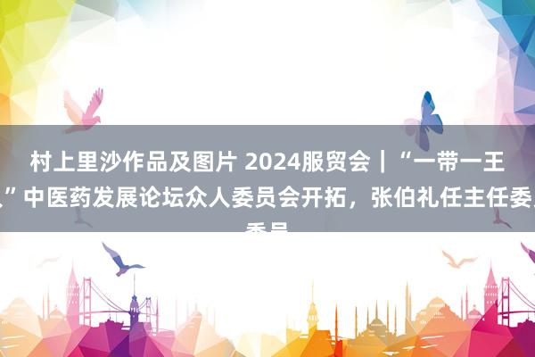 村上里沙作品及图片 2024服贸会｜“一带一王人”中医药发展论坛众人委员会开拓，张伯礼任主任委员