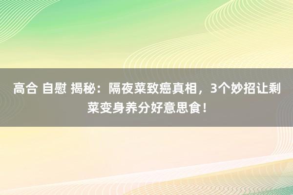 高合 自慰 揭秘：隔夜菜致癌真相，3个妙招让剩菜变身养分好意思食！