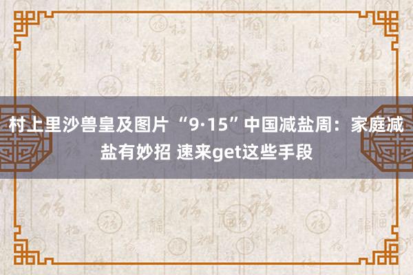 村上里沙兽皇及图片 “9·15”中国减盐周：家庭减盐有妙招 速来get这些手段