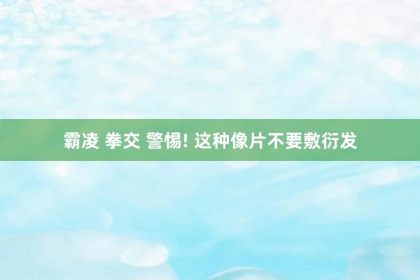 霸凌 拳交 警惕! 这种像片不要敷衍发