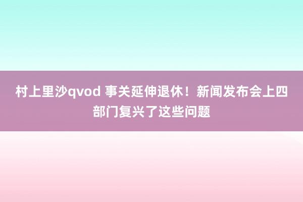 村上里沙qvod 事关延伸退休！新闻发布会上四部门复兴了这些问题